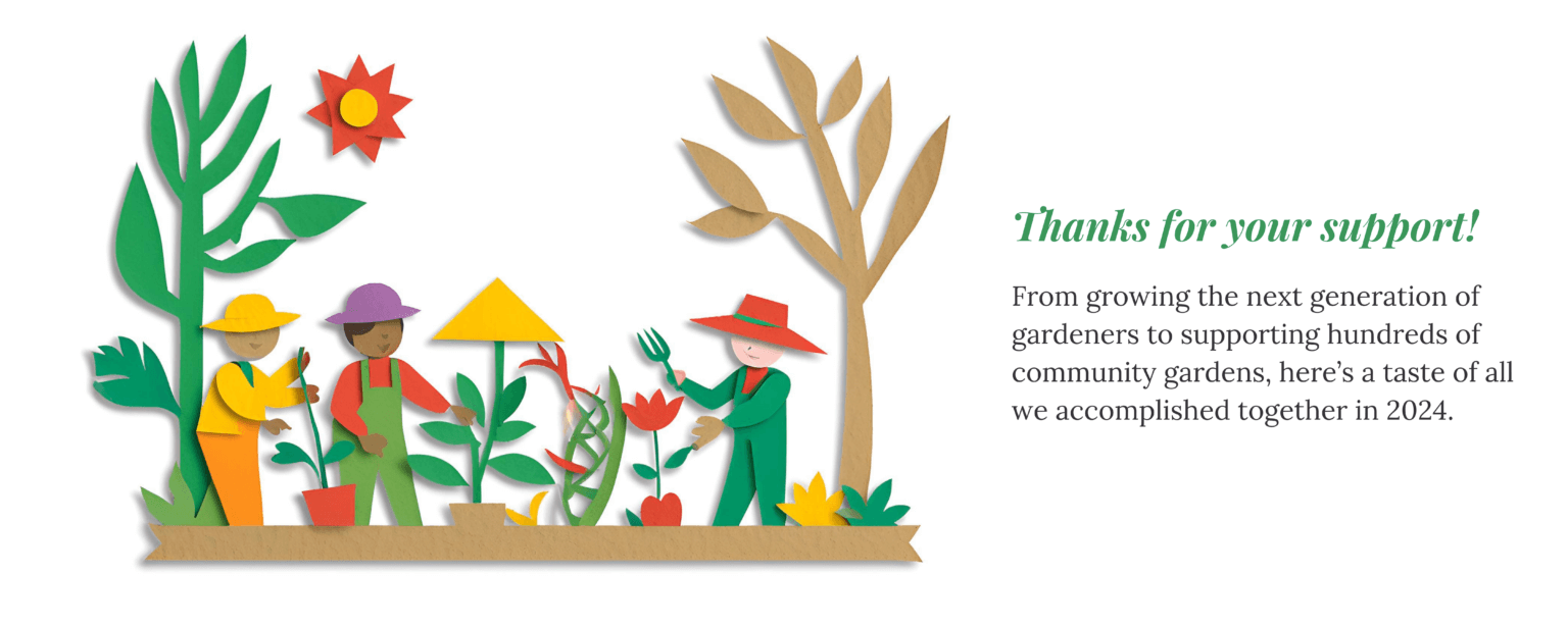 From growing the next generation of gardeners to supporting hundreds of community gardens, here’s a taste of all we accomplished together in 2024. 